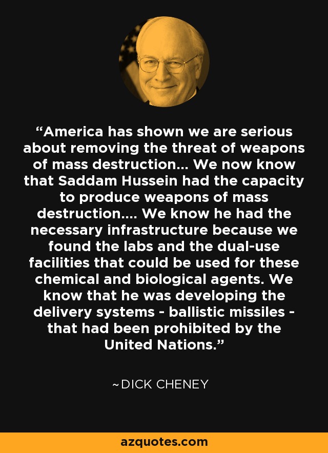 America has shown we are serious about removing the threat of weapons of mass destruction... We now know that Saddam Hussein had the capacity to produce weapons of mass destruction.... We know he had the necessary infrastructure because we found the labs and the dual-use facilities that could be used for these chemical and biological agents. We know that he was developing the delivery systems - ballistic missiles - that had been prohibited by the United Nations. - Dick Cheney