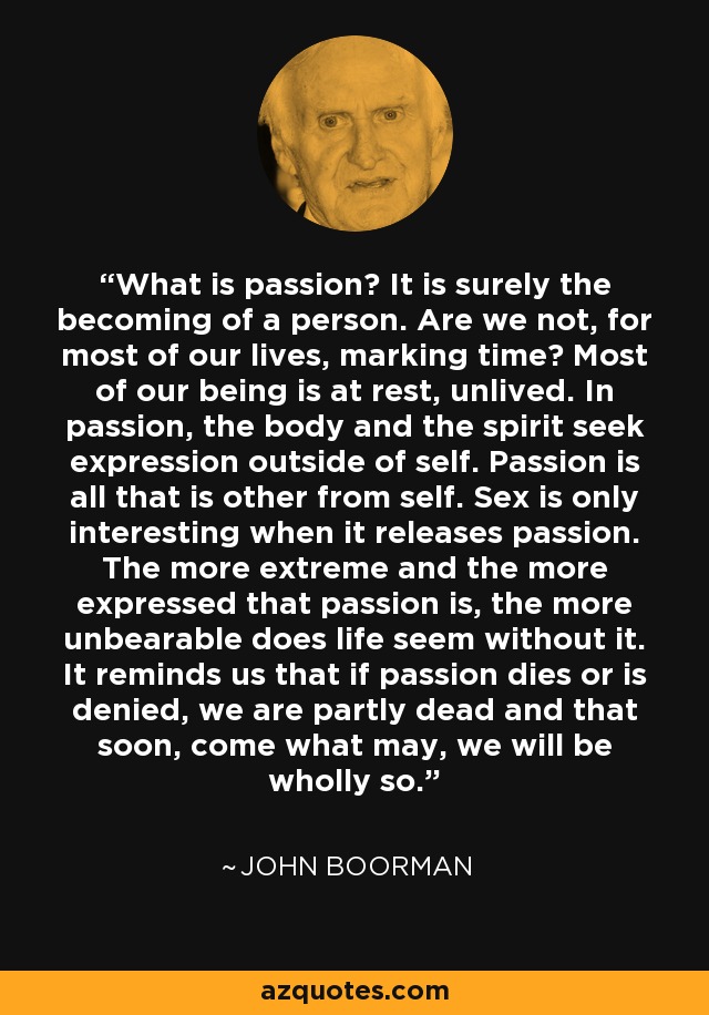 What is passion? It is surely the becoming of a person. Are we not, for most of our lives, marking time? Most of our being is at rest, unlived. In passion, the body and the spirit seek expression outside of self. Passion is all that is other from self. Sex is only interesting when it releases passion. The more extreme and the more expressed that passion is, the more unbearable does life seem without it. It reminds us that if passion dies or is denied, we are partly dead and that soon, come what may, we will be wholly so. - John Boorman