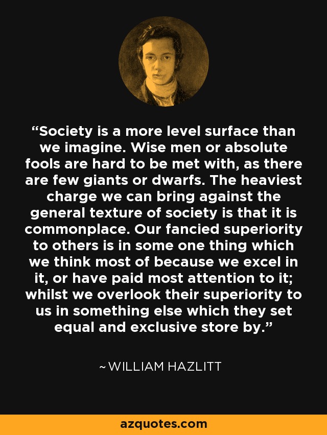 Society is a more level surface than we imagine. Wise men or absolute fools are hard to be met with, as there are few giants or dwarfs. The heaviest charge we can bring against the general texture of society is that it is commonplace. Our fancied superiority to others is in some one thing which we think most of because we excel in it, or have paid most attention to it; whilst we overlook their superiority to us in something else which they set equal and exclusive store by. - William Hazlitt