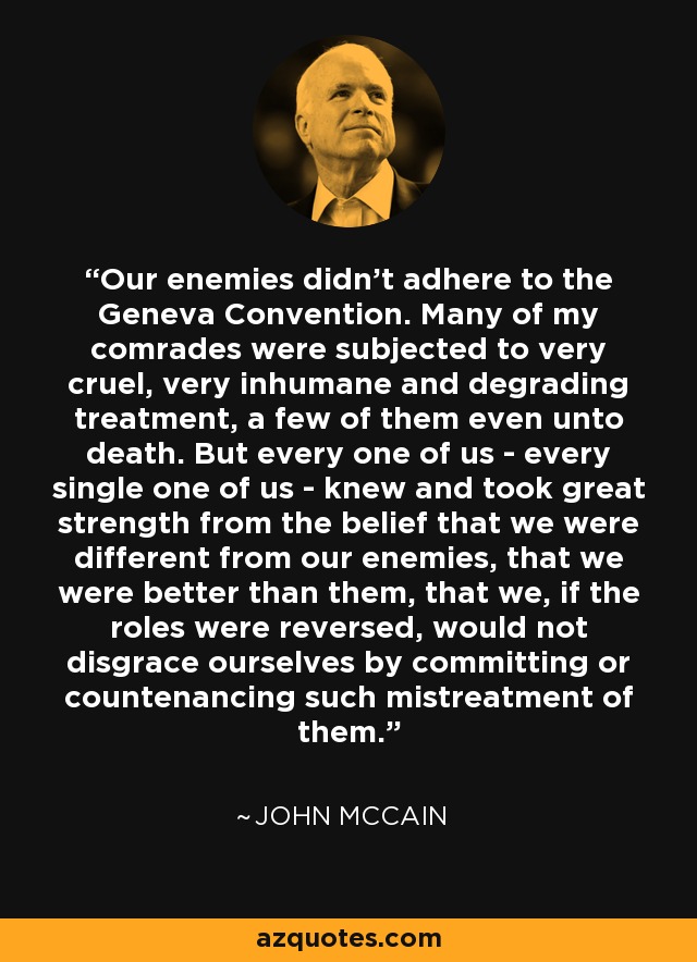 Our enemies didn't adhere to the Geneva Convention. Many of my comrades were subjected to very cruel, very inhumane and degrading treatment, a few of them even unto death. But every one of us - every single one of us - knew and took great strength from the belief that we were different from our enemies, that we were better than them, that we, if the roles were reversed, would not disgrace ourselves by committing or countenancing such mistreatment of them. - John McCain