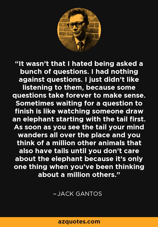 It wasn't that I hated being asked a bunch of questions. I had nothing against questions. I just didn't like listening to them, because some questions take forever to make sense. Sometimes waiting for a question to finish is like watching someone draw an elephant starting with the tail first. As soon as you see the tail your mind wanders all over the place and you think of a million other animals that also have tails until you don't care about the elephant because it's only one thing when you've been thinking about a million others. - Jack Gantos