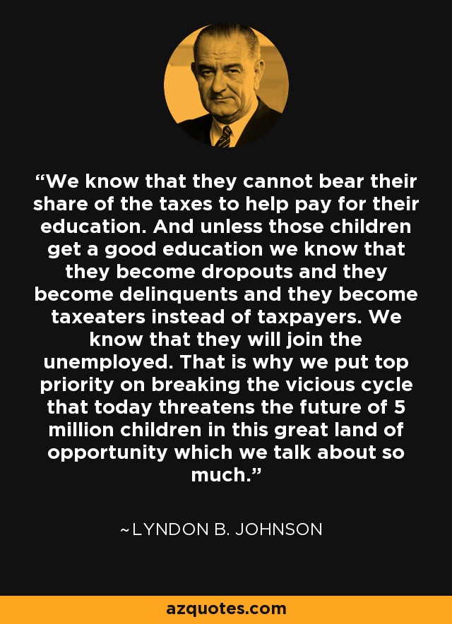 We know that they cannot bear their share of the taxes to help pay for their education. And unless those children get a good education we know that they become dropouts and they become delinquents and they become taxeaters instead of taxpayers. We know that they will join the unemployed. That is why we put top priority on breaking the vicious cycle that today threatens the future of 5 million children in this great land of opportunity which we talk about so much. - Lyndon B. Johnson