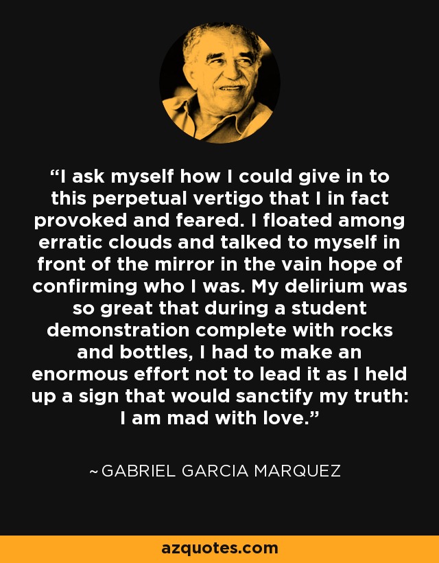 I ask myself how I could give in to this perpetual vertigo that I in fact provoked and feared. I floated among erratic clouds and talked to myself in front of the mirror in the vain hope of confirming who I was. My delirium was so great that during a student demonstration complete with rocks and bottles, I had to make an enormous effort not to lead it as I held up a sign that would sanctify my truth: I am mad with love. - Gabriel Garcia Marquez