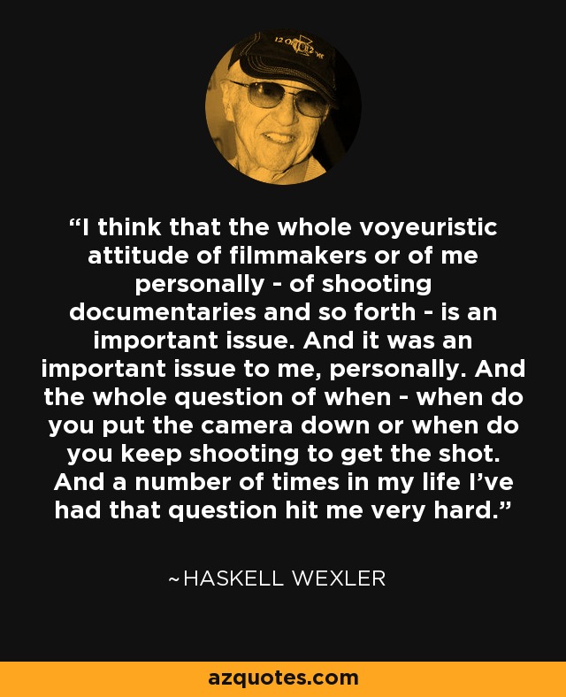 I think that the whole voyeuristic attitude of filmmakers or of me personally - of shooting documentaries and so forth - is an important issue. And it was an important issue to me, personally. And the whole question of when - when do you put the camera down or when do you keep shooting to get the shot. And a number of times in my life I've had that question hit me very hard. - Haskell Wexler