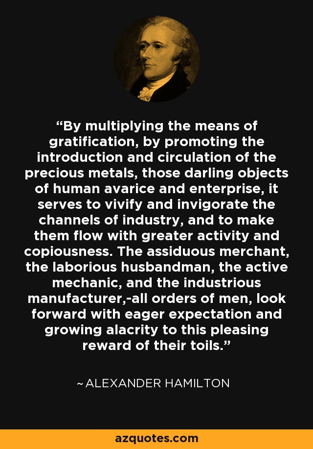 By multiplying the means of gratification, by promoting the introduction and circulation of the precious metals, those darling objects of human avarice and enterprise, it serves to vivify and invigorate the channels of industry, and to make them flow with greater activity and copiousness. The assiduous merchant, the laborious husbandman, the active mechanic, and the industrious manufacturer,-all orders of men, look forward with eager expectation and growing alacrity to this pleasing reward of their toils. - Alexander Hamilton