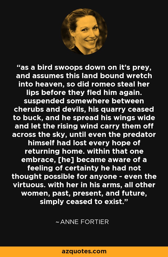 as a bird swoops down on it's prey, and assumes this land bound wretch into heaven, so did romeo steal her lips before they fled him again. suspended somewhere between cherubs and devils, his quarry ceased to buck, and he spread his wings wide and let the rising wind carry them off across the sky, until even the predator himself had lost every hope of returning home. within that one embrace, [he] became aware of a feeling of certainty he had not thought possible for anyone - even the virtuous. with her in his arms, all other women, past, present, and future, simply ceased to exist. - Anne Fortier