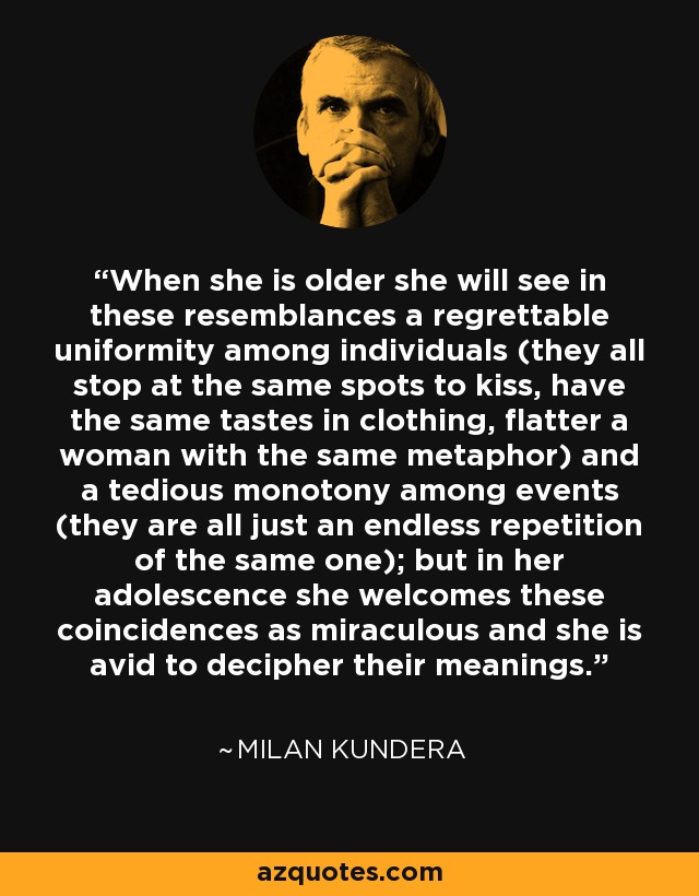 When she is older she will see in these resemblances a regrettable uniformity among individuals (they all stop at the same spots to kiss, have the same tastes in clothing, flatter a woman with the same metaphor) and a tedious monotony among events (they are all just an endless repetition of the same one); but in her adolescence she welcomes these coincidences as miraculous and she is avid to decipher their meanings. - Milan Kundera