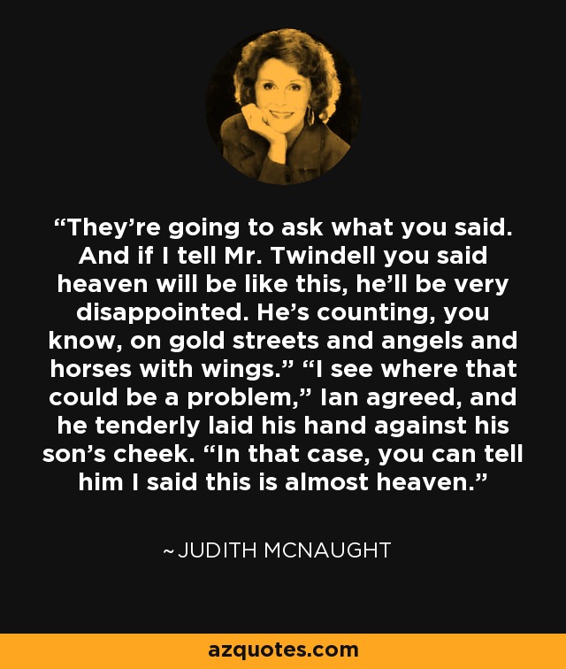 They’re going to ask what you said. And if I tell Mr. Twindell you said heaven will be like this, he’ll be very disappointed. He’s counting, you know, on gold streets and angels and horses with wings.” “I see where that could be a problem,” Ian agreed, and he tenderly laid his hand against his son’s cheek. “In that case, you can tell him I said this is almost heaven. - Judith McNaught