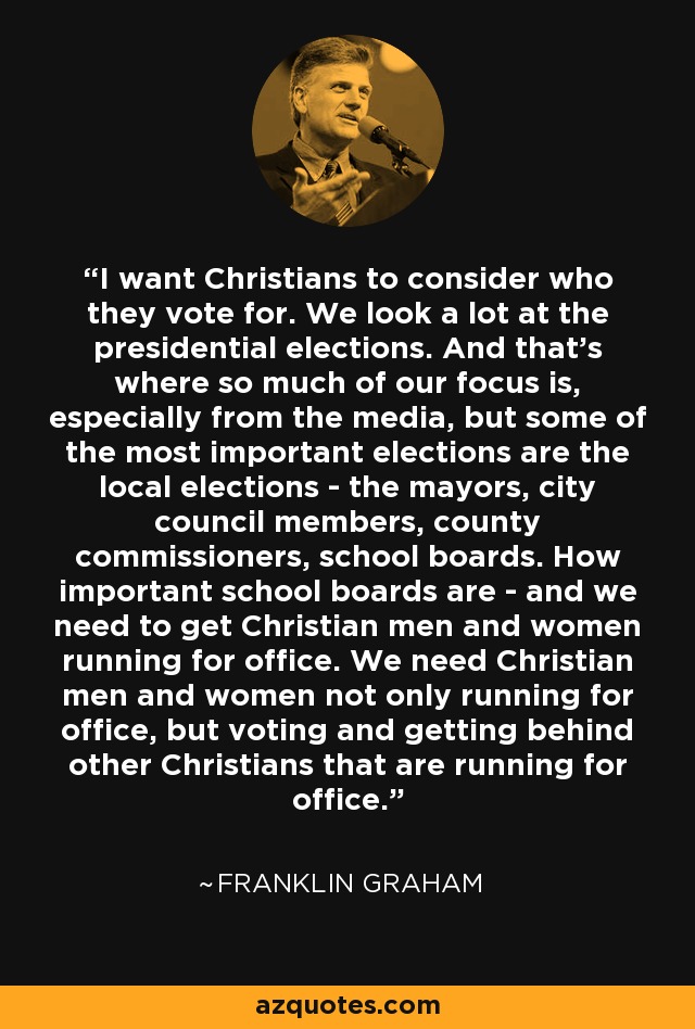 I want Christians to consider who they vote for. We look a lot at the presidential elections. And that's where so much of our focus is, especially from the media, but some of the most important elections are the local elections - the mayors, city council members, county commissioners, school boards. How important school boards are - and we need to get Christian men and women running for office. We need Christian men and women not only running for office, but voting and getting behind other Christians that are running for office. - Franklin Graham