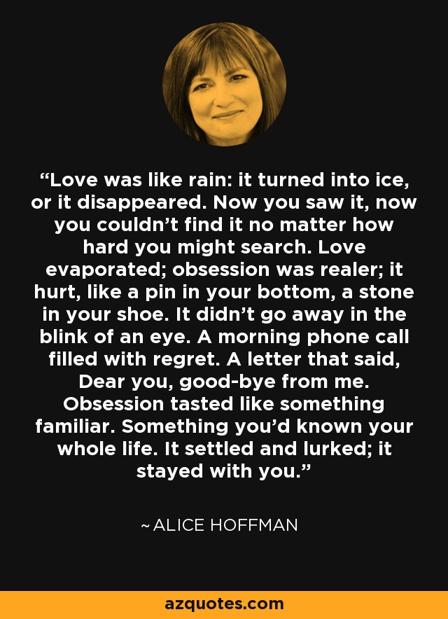 Love was like rain: it turned into ice, or it disappeared. Now you saw it, now you couldn't find it no matter how hard you might search. Love evaporated; obsession was realer; it hurt, like a pin in your bottom, a stone in your shoe. It didn't go away in the blink of an eye. A morning phone call filled with regret. A letter that said, Dear you, good-bye from me. Obsession tasted like something familiar. Something you'd known your whole life. It settled and lurked; it stayed with you. - Alice Hoffman