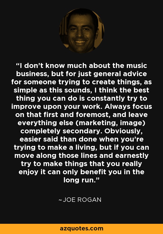 I don't know much about the music business, but for just general advice for someone trying to create things, as simple as this sounds, I think the best thing you can do is constantly try to improve upon your work. Always focus on that first and foremost, and leave everything else (marketing, image) completely secondary. Obviously, easier said than done when you're trying to make a living, but if you can move along those lines and earnestly try to make things that you really enjoy it can only benefit you in the long run. - Joe Rogan