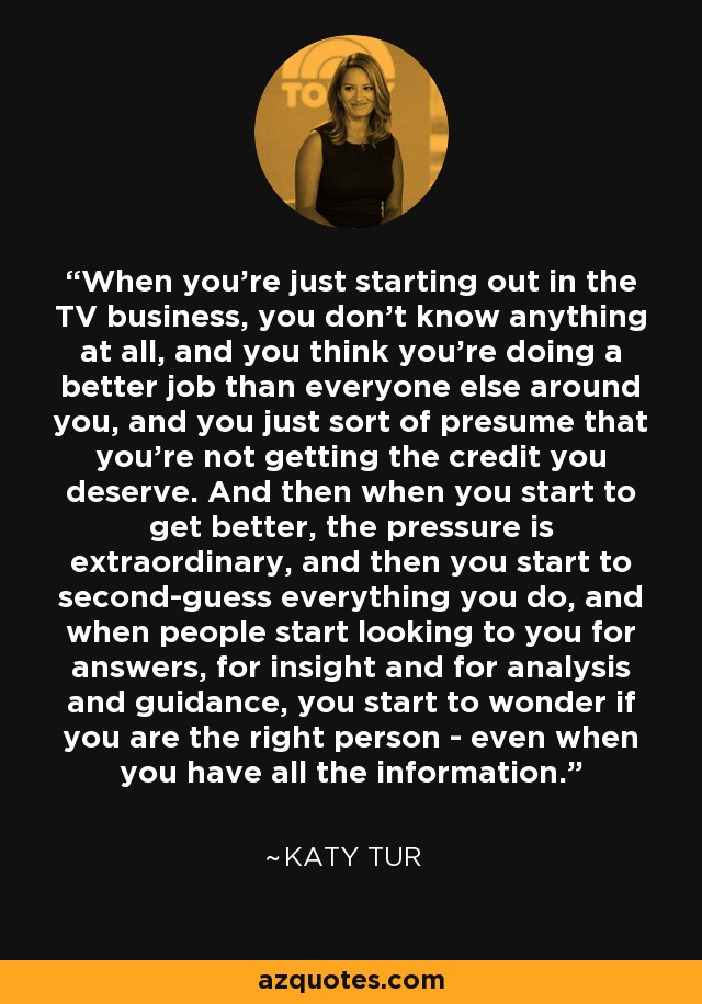 When you're just starting out in the TV business, you don't know anything at all, and you think you're doing a better job than everyone else around you, and you just sort of presume that you're not getting the credit you deserve. And then when you start to get better, the pressure is extraordinary, and then you start to second-guess everything you do, and when people start looking to you for answers, for insight and for analysis and guidance, you start to wonder if you are the right person - even when you have all the information. - Katy Tur