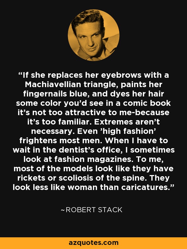 If she replaces her eyebrows with a Machiavellian triangle, paints her fingernails blue, and dyes her hair some color you'd see in a comic book it's not too attractive to me-because it's too familiar. Extremes aren't necessary. Even 'high fashion' frightens most men. When I have to wait in the dentist's office, I sometimes look at fashion magazines. To me, most of the models look like they have rickets or scoliosis of the spine. They look less like woman than caricatures. - Robert Stack