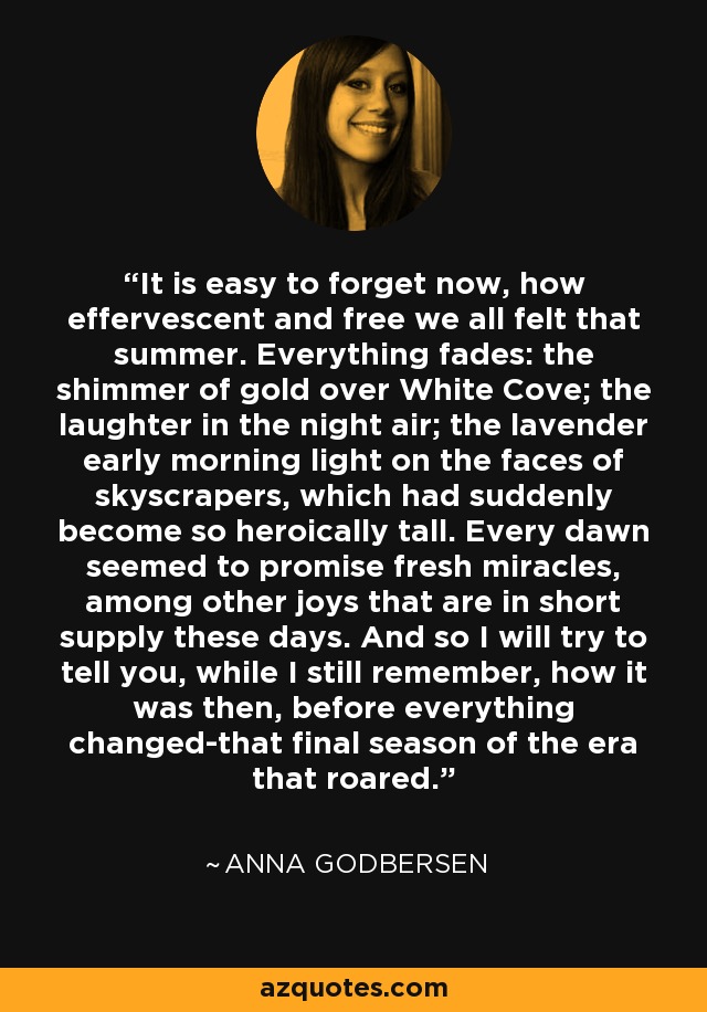 It is easy to forget now, how effervescent and free we all felt that summer. Everything fades: the shimmer of gold over White Cove; the laughter in the night air; the lavender early morning light on the faces of skyscrapers, which had suddenly become so heroically tall. Every dawn seemed to promise fresh miracles, among other joys that are in short supply these days. And so I will try to tell you, while I still remember, how it was then, before everything changed-that final season of the era that roared. - Anna Godbersen