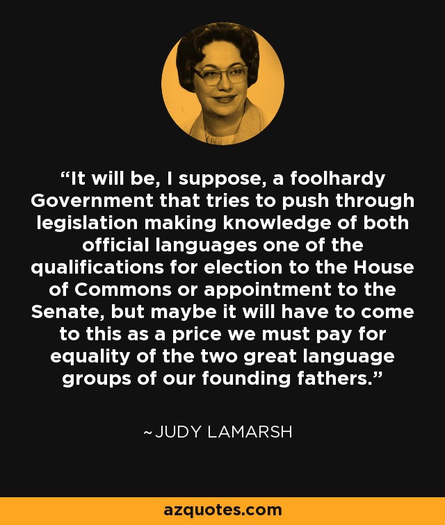 It will be, I suppose, a foolhardy Government that tries to push through legislation making knowledge of both official languages one of the qualifications for election to the House of Commons or appointment to the Senate, but maybe it will have to come to this as a price we must pay for equality of the two great language groups of our founding fathers. - Judy LaMarsh