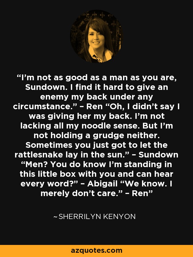 I’m not as good as a man as you are, Sundown. I find it hard to give an enemy my back under any circumstance.” – Ren “Oh, I didn’t say I was giving her my back. I’m not lacking all my noodle sense. But I’m not holding a grudge neither. Sometimes you just got to let the rattlesnake lay in the sun.” – Sundown “Men? You do know I’m standing in this little box with you and can hear every word?” – Abigail “We know. I merely don’t care.” – Ren - Sherrilyn Kenyon
