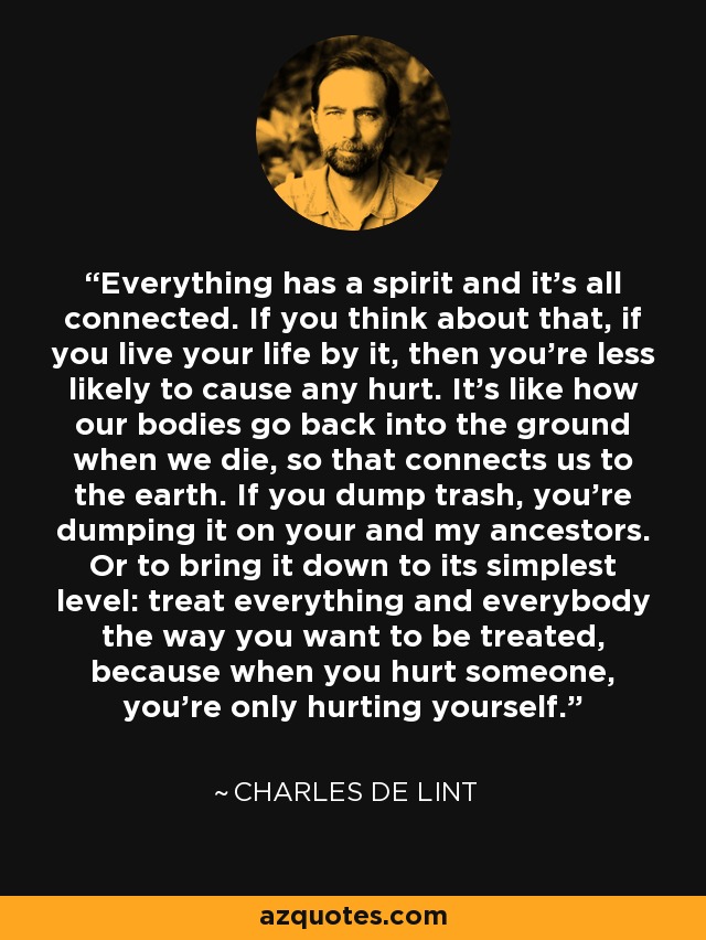 Everything has a spirit and it's all connected. If you think about that, if you live your life by it, then you're less likely to cause any hurt. It's like how our bodies go back into the ground when we die, so that connects us to the earth. If you dump trash, you're dumping it on your and my ancestors. Or to bring it down to its simplest level: treat everything and everybody the way you want to be treated, because when you hurt someone, you're only hurting yourself. - Charles de Lint