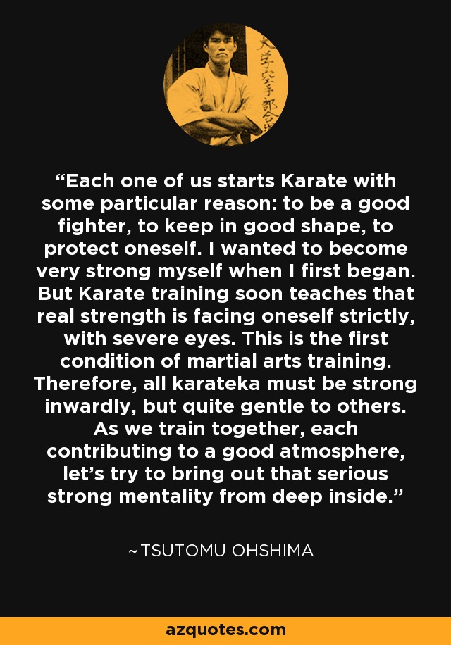 Each one of us starts Karate with some particular reason: to be a good fighter, to keep in good shape, to protect oneself. I wanted to become very strong myself when I first began. But Karate training soon teaches that real strength is facing oneself strictly, with severe eyes. This is the first condition of martial arts training. Therefore, all karateka must be strong inwardly, but quite gentle to others. As we train together, each contributing to a good atmosphere, let's try to bring out that serious strong mentality from deep inside. - Tsutomu Ohshima
