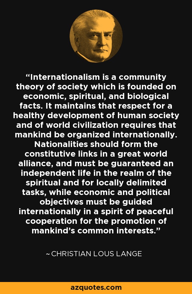 Internationalism is a community theory of society which is founded on economic, spiritual, and biological facts. It maintains that respect for a healthy development of human society and of world civilization requires that mankind be organized internationally. Nationalities should form the constitutive links in a great world alliance, and must be guaranteed an independent life in the realm of the spiritual and for locally delimited tasks, while economic and political objectives must be guided internationally in a spirit of peaceful cooperation for the promotion of mankind's common interests. - Christian Lous Lange