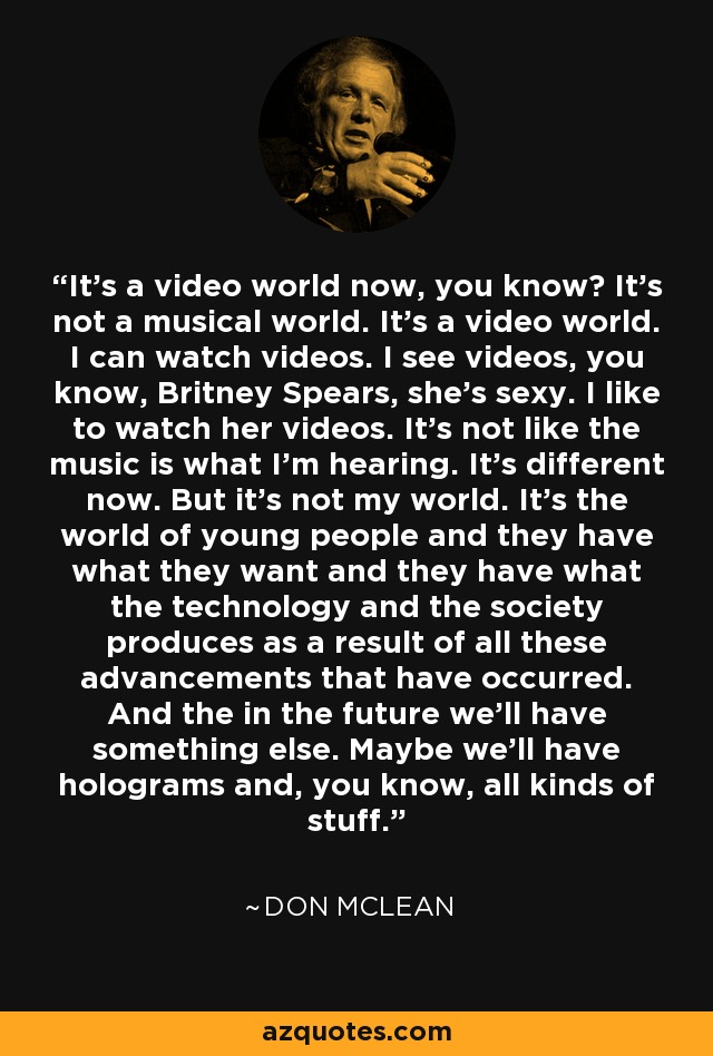It's a video world now, you know? It's not a musical world. It's a video world. I can watch videos. I see videos, you know, Britney Spears, she's sexy. I like to watch her videos. It's not like the music is what I'm hearing. It's different now. But it's not my world. It's the world of young people and they have what they want and they have what the technology and the society produces as a result of all these advancements that have occurred. And the in the future we'll have something else. Maybe we'll have holograms and, you know, all kinds of stuff. - Don McLean