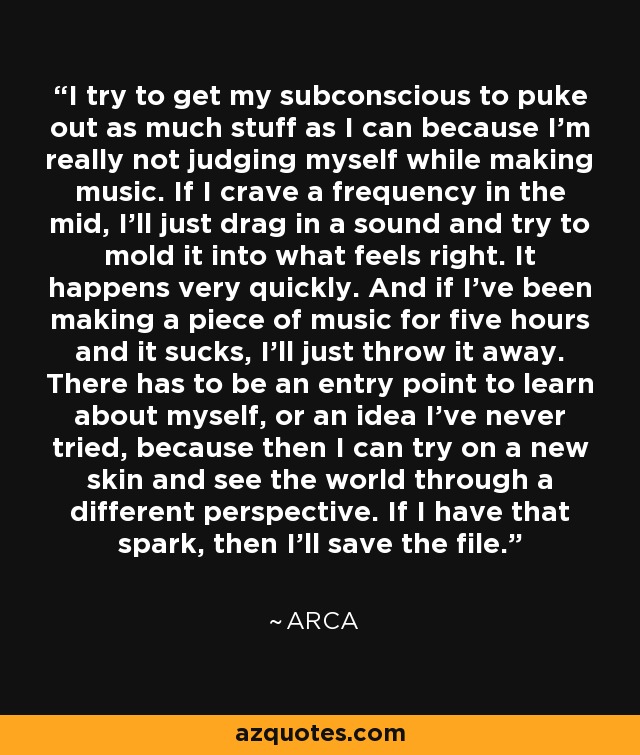I try to get my subconscious to puke out as much stuff as I can because I'm really not judging myself while making music. If I crave a frequency in the mid, I'll just drag in a sound and try to mold it into what feels right. It happens very quickly. And if I've been making a piece of music for five hours and it sucks, I'll just throw it away. There has to be an entry point to learn about myself, or an idea I've never tried, because then I can try on a new skin and see the world through a different perspective. If I have that spark, then I'll save the file. - Arca