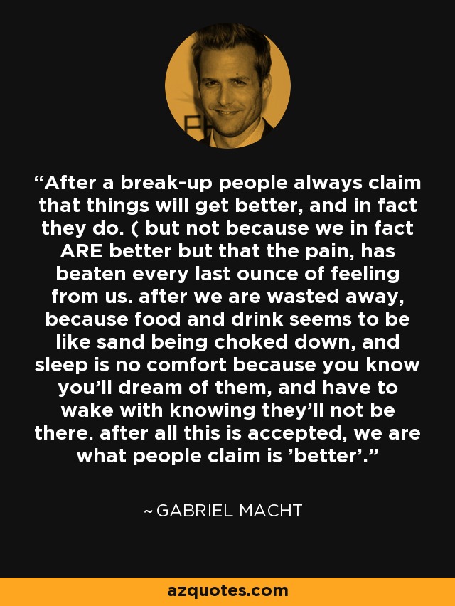 After a break-up people always claim that things will get better, and in fact they do. ( but not because we in fact ARE better but that the pain, has beaten every last ounce of feeling from us. after we are wasted away, because food and drink seems to be like sand being choked down, and sleep is no comfort because you know you'll dream of them, and have to wake with knowing they'll not be there. after all this is accepted, we are what people claim is 'better'. - Gabriel Macht