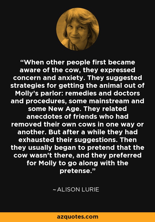 When other people first became aware of the cow, they expressed concern and anxiety. They suggested strategies for getting the animal out of Molly's parlor: remedies and doctors and procedures, some mainstream and some New Age. They related anecdotes of friends who had removed their own cows in one way or another. But after a while they had exhausted their suggestions. Then they usually began to pretend that the cow wasn't there, and they preferred for Molly to go along with the pretense. - Alison Lurie