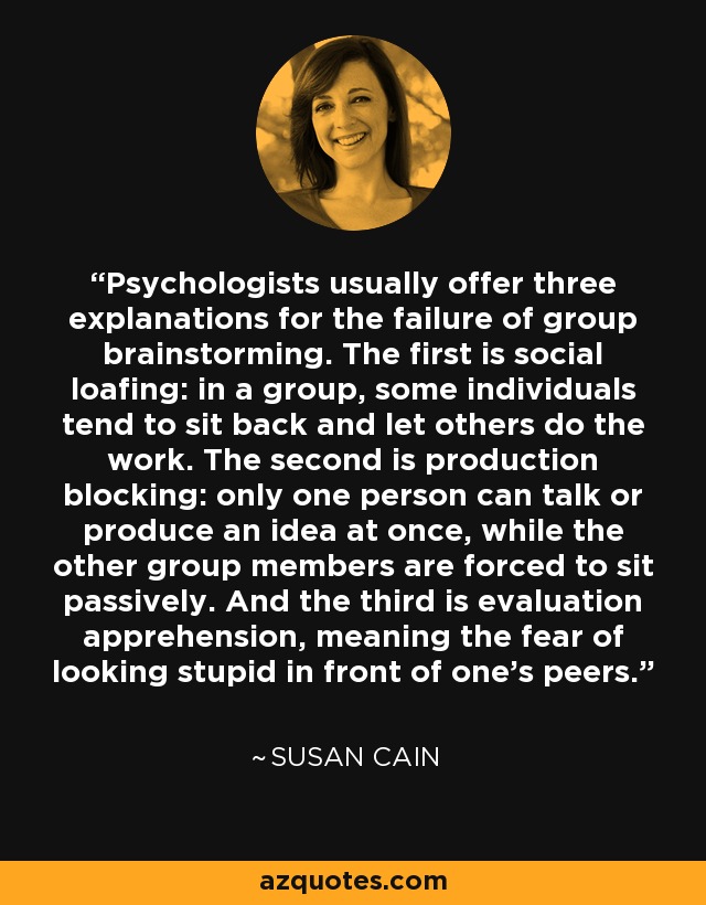 Psychologists usually offer three explanations for the failure of group brainstorming. The first is social loafing: in a group, some individuals tend to sit back and let others do the work. The second is production blocking: only one person can talk or produce an idea at once, while the other group members are forced to sit passively. And the third is evaluation apprehension, meaning the fear of looking stupid in front of one's peers. - Susan Cain