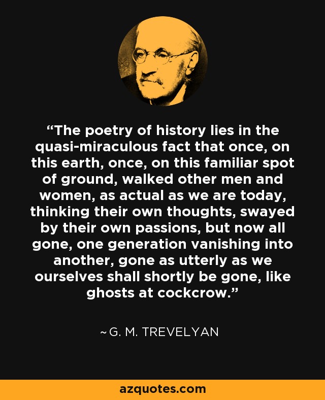 The poetry of history lies in the quasi-miraculous fact that once, on this earth, once, on this familiar spot of ground, walked other men and women, as actual as we are today, thinking their own thoughts, swayed by their own passions, but now all gone, one generation vanishing into another, gone as utterly as we ourselves shall shortly be gone, like ghosts at cockcrow. - G. M. Trevelyan