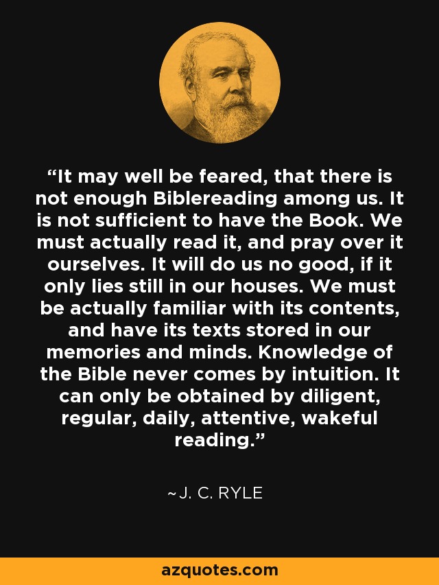 It may well be feared, that there is not enough Biblereading among us. It is not sufficient to have the Book. We must actually read it, and pray over it ourselves. It will do us no good, if it only lies still in our houses. We must be actually familiar with its contents, and have its texts stored in our memories and minds. Knowledge of the Bible never comes by intuition. It can only be obtained by diligent, regular, daily, attentive, wakeful reading. - J. C. Ryle