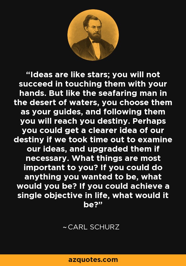 Ideas are like stars; you will not succeed in touching them with your hands. But like the seafaring man in the desert of waters, you choose them as your guides, and following them you will reach you destiny. Perhaps you could get a clearer idea of our destiny if we took time out to examine our ideas, and upgraded them if necessary. What things are most important to you? If you could do anything you wanted to be, what would you be? If you could achieve a single objective in life, what would it be? - Carl Schurz