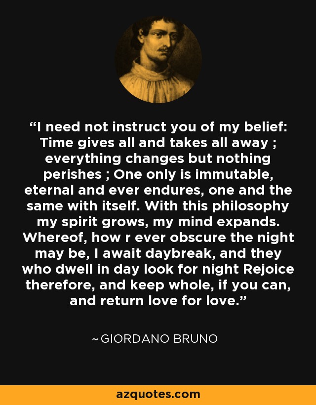I need not instruct you of my belief: Time gives all and takes all away ; everything changes but nothing perishes ; One only is immutable, eternal and ever endures, one and the same with itself. With this philosophy my spirit grows, my mind expands. Whereof, how r ever obscure the night may be, I await daybreak, and they who dwell in day look for night Rejoice therefore, and keep whole, if you can, and return love for love. - Giordano Bruno