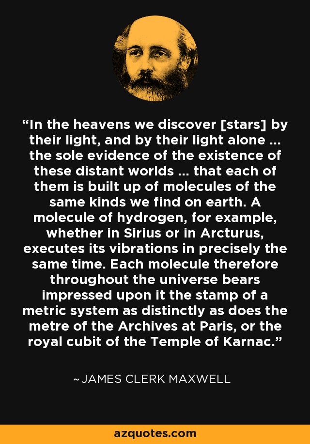 In the heavens we discover [stars] by their light, and by their light alone ... the sole evidence of the existence of these distant worlds ... that each of them is built up of molecules of the same kinds we find on earth. A molecule of hydrogen, for example, whether in Sirius or in Arcturus, executes its vibrations in precisely the same time. Each molecule therefore throughout the universe bears impressed upon it the stamp of a metric system as distinctly as does the metre of the Archives at Paris, or the royal cubit of the Temple of Karnac. - James Clerk Maxwell