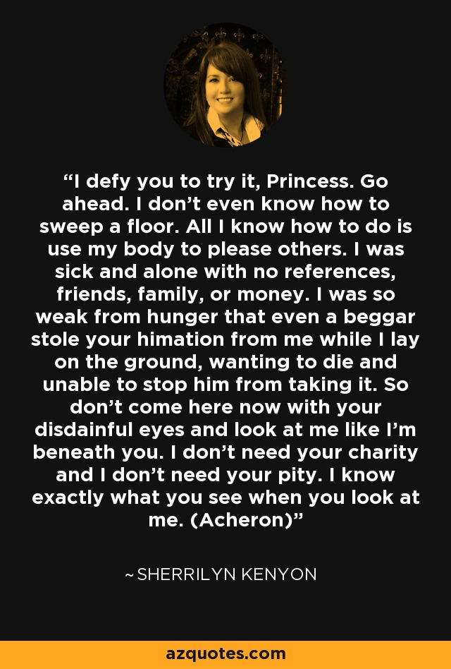 I defy you to try it, Princess. Go ahead. I don’t even know how to sweep a floor. All I know how to do is use my body to please others. I was sick and alone with no references, friends, family, or money. I was so weak from hunger that even a beggar stole your himation from me while I lay on the ground, wanting to die and unable to stop him from taking it. So don’t come here now with your disdainful eyes and look at me like I’m beneath you. I don’t need your charity and I don’t need your pity. I know exactly what you see when you look at me. (Acheron) - Sherrilyn Kenyon