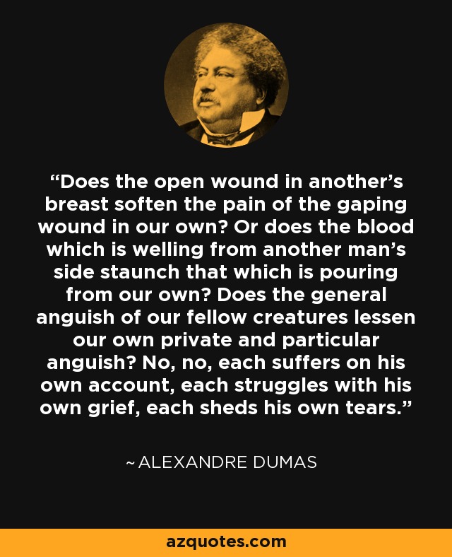 Does the open wound in another's breast soften the pain of the gaping wound in our own? Or does the blood which is welling from another man's side staunch that which is pouring from our own? Does the general anguish of our fellow creatures lessen our own private and particular anguish? No, no, each suffers on his own account, each struggles with his own grief, each sheds his own tears. - Alexandre Dumas