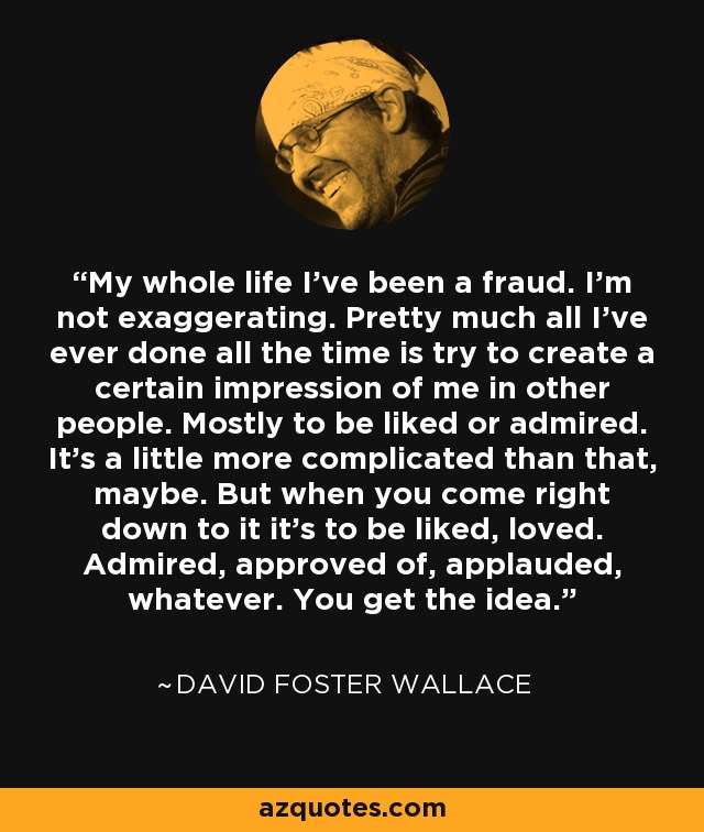 My whole life I've been a fraud. I'm not exaggerating. Pretty much all I've ever done all the time is try to create a certain impression of me in other people. Mostly to be liked or admired. It's a little more complicated than that, maybe. But when you come right down to it it's to be liked, loved. Admired, approved of, applauded, whatever. You get the idea. - David Foster Wallace