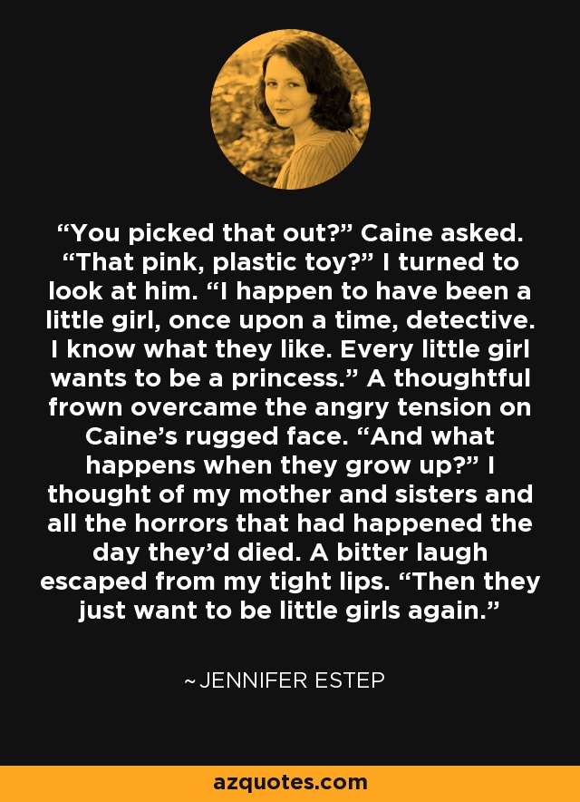 You picked that out?” Caine asked. “That pink, plastic toy?” I turned to look at him. “I happen to have been a little girl, once upon a time, detective. I know what they like. Every little girl wants to be a princess.” A thoughtful frown overcame the angry tension on Caine’s rugged face. “And what happens when they grow up?” I thought of my mother and sisters and all the horrors that had happened the day they’d died. A bitter laugh escaped from my tight lips. “Then they just want to be little girls again. - Jennifer Estep