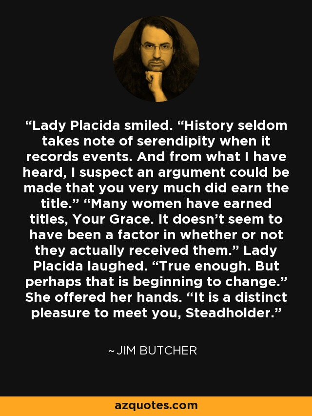 Lady Placida smiled. “History seldom takes note of serendipity when it records events. And from what I have heard, I suspect an argument could be made that you very much did earn the title.” “Many women have earned titles, Your Grace. It doesn't seem to have been a factor in whether or not they actually received them.” Lady Placida laughed. “True enough. But perhaps that is beginning to change.” She offered her hands. “It is a distinct pleasure to meet you, Steadholder. - Jim Butcher