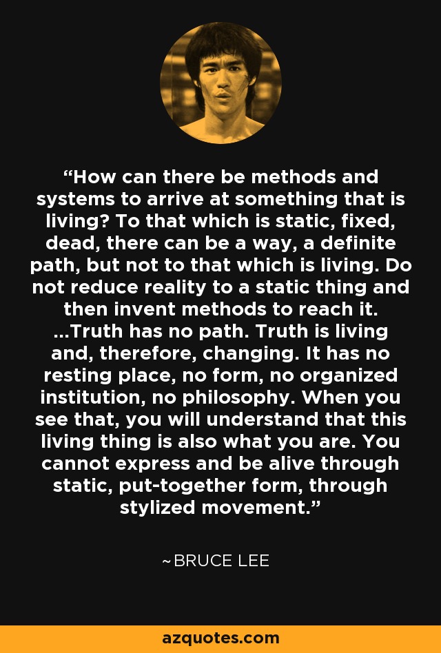 How can there be methods and systems to arrive at something that is living? To that which is static, fixed, dead, there can be a way, a definite path, but not to that which is living. Do not reduce reality to a static thing and then invent methods to reach it. ...Truth has no path. Truth is living and, therefore, changing. It has no resting place, no form, no organized institution, no philosophy. When you see that, you will understand that this living thing is also what you are. You cannot express and be alive through static, put-together form, through stylized movement. - Bruce Lee