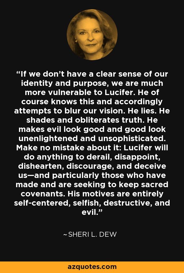 If we don't have a clear sense of our identity and purpose, we are much more vulnerable to Lucifer. He of course knows this and accordingly attempts to blur our vision. He lies. He shades and obliterates truth. He makes evil look good and good look unenlightened and unsophisticated. Make no mistake about it: Lucifer will do anything to derail, disappoint, dishearten, discourage, and deceive us—and particularly those who have made and are seeking to keep sacred covenants. His motives are entirely self-centered, selfish, destructive, and evil. - Sheri L. Dew