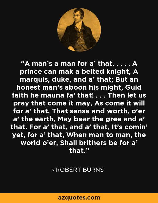 A man's a man for a' that. . . . . A prince can mak a belted knight, A marquis, duke, and a' that; But an honest man's aboon his might, Guid faith he mauna fa' that! . . . Then let us pray that come it may, As come it will for a' that, That sense and worth, o'er a' the earth, May bear the gree and a' that. For a' that, and a' that, It's comin' yet, for a' that, When man to man, the world o'er, Shall brithers be for a' that. - Robert Burns
