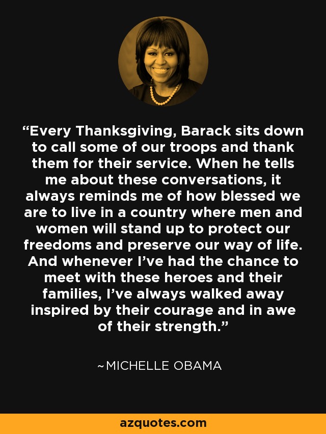 Every Thanksgiving, Barack sits down to call some of our troops and thank them for their service. When he tells me about these conversations, it always reminds me of how blessed we are to live in a country where men and women will stand up to protect our freedoms and preserve our way of life. And whenever I've had the chance to meet with these heroes and their families, I've always walked away inspired by their courage and in awe of their strength. - Michelle Obama