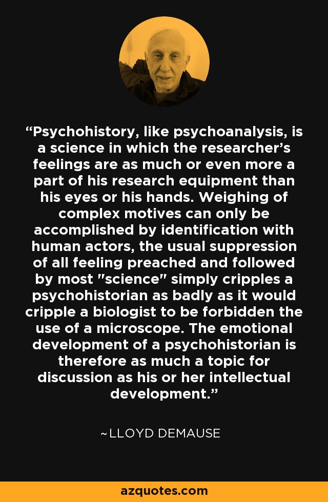Psychohistory, like psychoanalysis, is a science in which the researcher's feelings are as much or even more a part of his research equipment than his eyes or his hands. Weighing of complex motives can only be accomplished by identification with human actors, the usual suppression of all feeling preached and followed by most 
