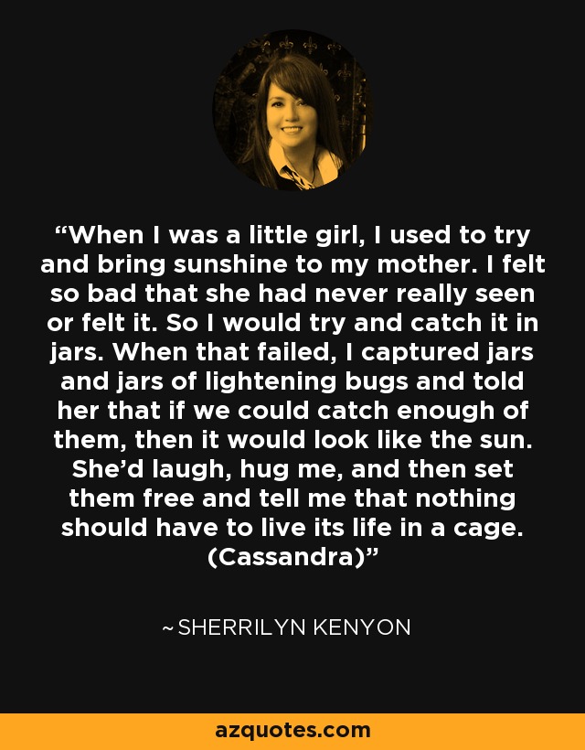 When I was a little girl, I used to try and bring sunshine to my mother. I felt so bad that she had never really seen or felt it. So I would try and catch it in jars. When that failed, I captured jars and jars of lightening bugs and told her that if we could catch enough of them, then it would look like the sun. She’d laugh, hug me, and then set them free and tell me that nothing should have to live its life in a cage. (Cassandra) - Sherrilyn Kenyon