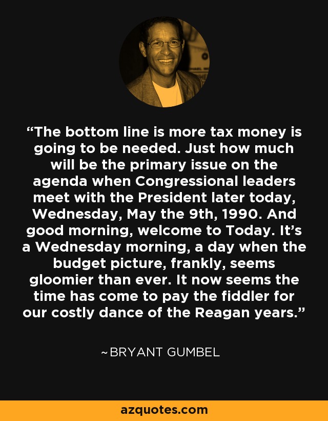 The bottom line is more tax money is going to be needed. Just how much will be the primary issue on the agenda when Congressional leaders meet with the President later today, Wednesday, May the 9th, 1990. And good morning, welcome to Today. It’s a Wednesday morning, a day when the budget picture, frankly, seems gloomier than ever. It now seems the time has come to pay the fiddler for our costly dance of the Reagan years. - Bryant Gumbel