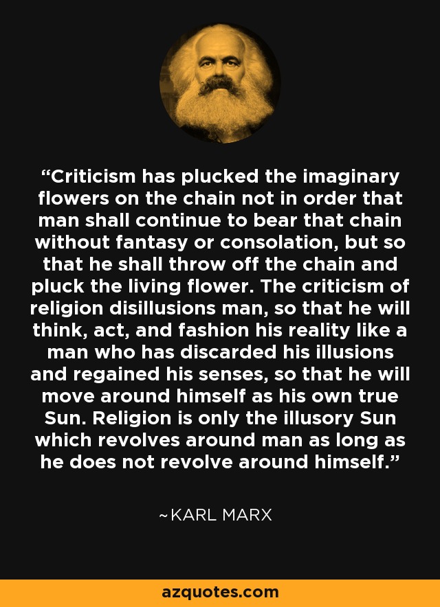Criticism has plucked the imaginary flowers on the chain not in order that man shall continue to bear that chain without fantasy or consolation, but so that he shall throw off the chain and pluck the living flower. The criticism of religion disillusions man, so that he will think, act, and fashion his reality like a man who has discarded his illusions and regained his senses, so that he will move around himself as his own true Sun. Religion is only the illusory Sun which revolves around man as long as he does not revolve around himself. - Karl Marx