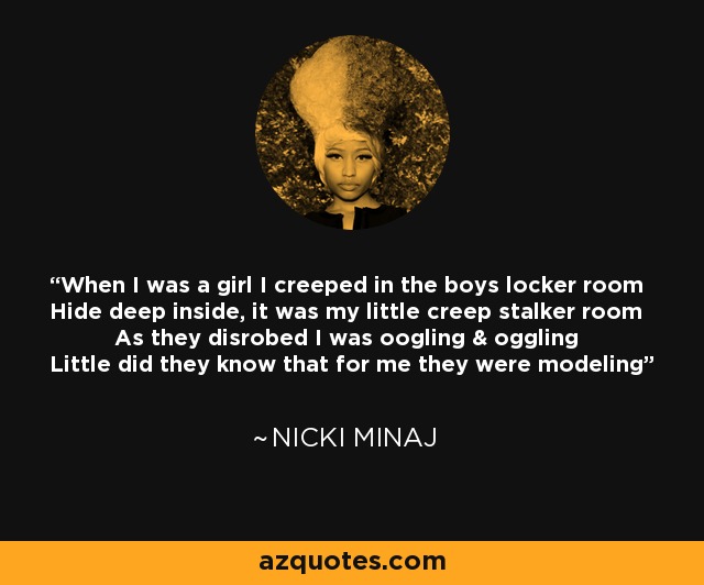When I was a girl I creeped in the boys locker room Hide deep inside, it was my little creep stalker room As they disrobed I was oogling & oggling Little did they know that for me they were modeling - Nicki Minaj