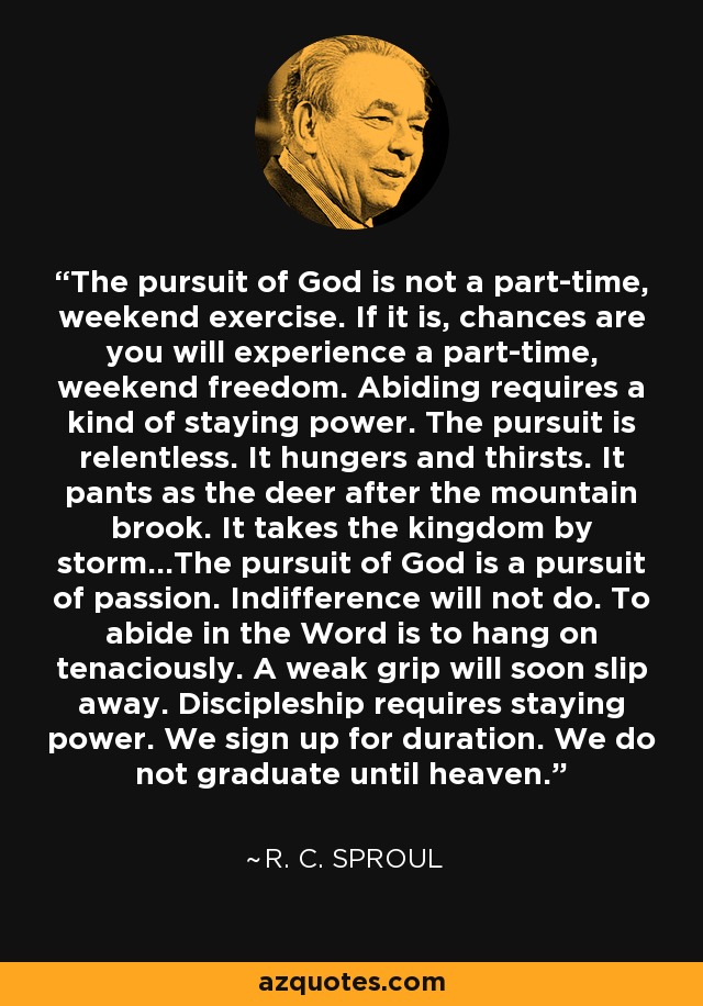 The pursuit of God is not a part-time, weekend exercise. If it is, chances are you will experience a part-time, weekend freedom. Abiding requires a kind of staying power. The pursuit is relentless. It hungers and thirsts. It pants as the deer after the mountain brook. It takes the kingdom by storm...The pursuit of God is a pursuit of passion. Indifference will not do. To abide in the Word is to hang on tenaciously. A weak grip will soon slip away. Discipleship requires staying power. We sign up for duration. We do not graduate until heaven. - R. C. Sproul