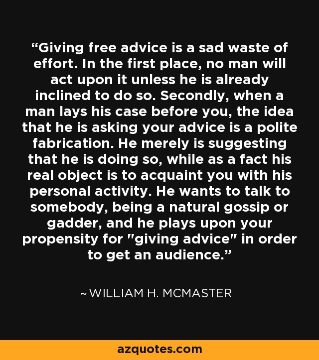 Giving free advice is a sad waste of effort. In the first place, no man will act upon it unless he is already inclined to do so. Secondly, when a man lays his case before you, the idea that he is asking your advice is a polite fabrication. He merely is suggesting that he is doing so, while as a fact his real object is to acquaint you with his personal activity. He wants to talk to somebody, being a natural gossip or gadder, and he plays upon your propensity for 