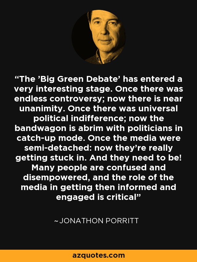 The 'Big Green Debate' has entered a very interesting stage. Once there was endless controversy; now there is near unanimity. Once there was universal political indifference; now the bandwagon is abrim with politicians in catch-up mode. Once the media were semi-detached: now they're really getting stuck in. And they need to be! Many people are confused and disempowered, and the role of the media in getting then informed and engaged is critical - Jonathon Porritt